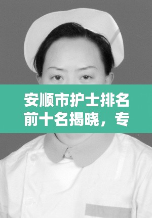 安顺市护士排名前十名揭晓，专业精神的典范，护理行业的骄傲！