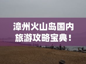漳州火山岛国内旅游攻略宝典！必玩景点一网打尽！