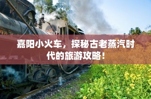 嘉阳小火车，探秘古老蒸汽时代的旅游攻略！