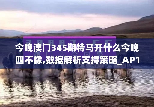 今晚澳门345期特马开什么今晚四不像,数据解析支持策略_AP110.632