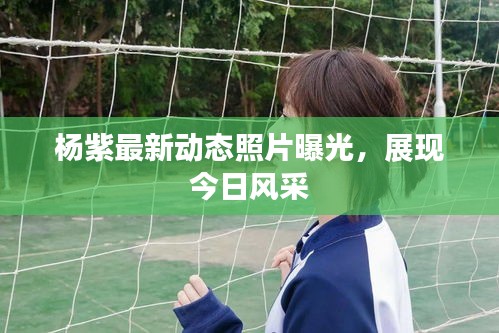 杨紫最新动态照片曝光，展现今日风采