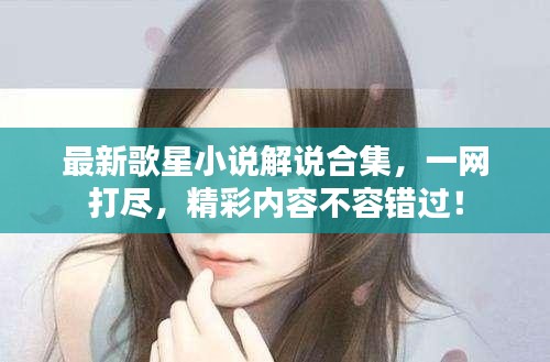 最新歌星小说解说合集，一网打尽，精彩内容不容错过！