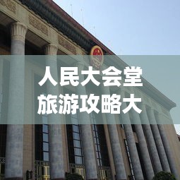 人民大会堂旅游攻略大全，必游景点、交通指南、游玩攻略一网打尽！